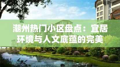潮州热门小区盘点:宜居环境与人文底蕴的完美融合