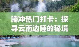 腾冲热门打卡：探寻云南边陲的秘境之旅