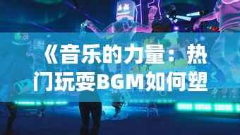 《音乐的力量：热门玩耍BGM如何塑造游戏体验》
