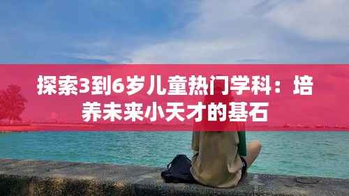 探索3到6岁儿童热门学科：培养未来小天才的基石