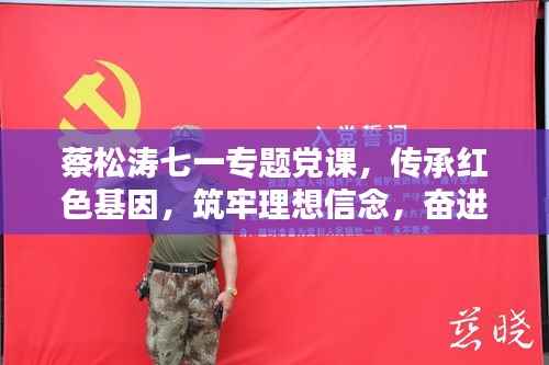 蔡松涛七一专题党课,传承红色基因,筑牢理想信念,奋进新时代