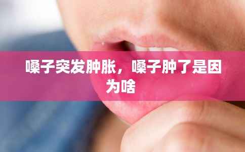 嗓子突发肿胀,嗓子肿了是因为啥