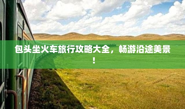 包头坐火车旅行攻略大全,畅游沿途美景!