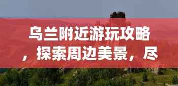 乌兰附近游玩攻略,探索周边美景,尽享精彩之旅!