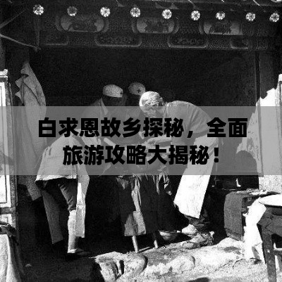 白求恩故乡探秘,全面旅游攻略大揭秘!