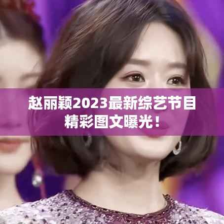 赵丽颖2023最新综艺节目精彩图文曝光!
