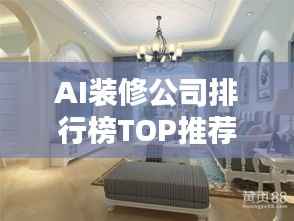 AI装修公司排行榜TOP推荐,智能设计与装修品质之选