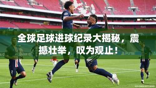 全球足球进球纪录大揭秘,震撼壮举,叹为观止!