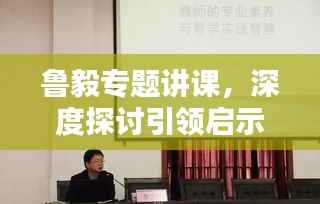 鲁毅专题讲课，深度探讨引领启示之路