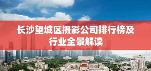 长沙望城区摄影公司排行榜及行业全景解读