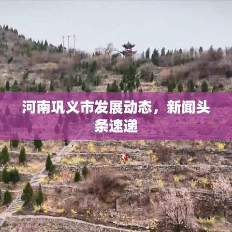 河南巩义市发展动态，新闻头条速递