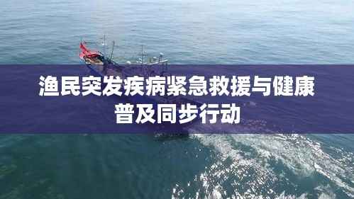 渔民突发疾病紧急救援与健康普及同步行动