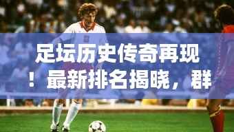 足坛历史传奇再现!最新排名揭晓,群星闪耀闪耀足坛的传奇巨星TOP 11榜单出炉!
