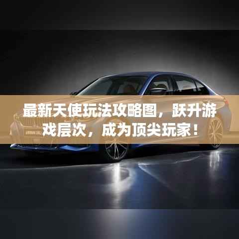 最新天使玩法攻略图,跃升游戏层次,成为顶尖玩家!