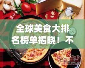 全球美食大排名榜单揭晓!不容错过的各国美食榜单盘点