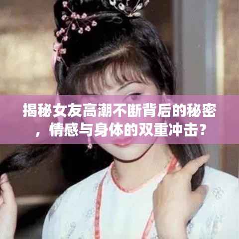 揭秘女友高潮不断背后的秘密,情感与身体的双重冲击?