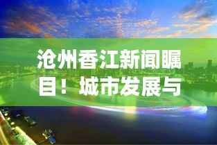 沧州香江新闻瞩目!城市发展与民生改善齐头并进