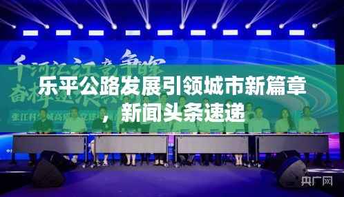 乐平公路发展引领城市新篇章,新闻头条速递