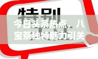 今日头条热点,八宝茶独特魅力引关注,茶饮文化持续升温