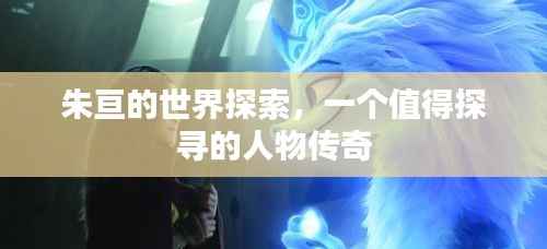 朱亘的世界探索，一个值得探寻的人物传奇