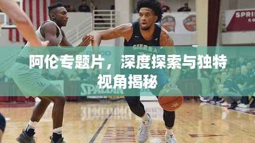 阿伦专题片,深度探索与独特视角揭秘