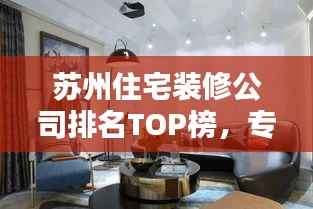 苏州住宅装修公司排名TOP榜,专业实力对比,精选优质家装!