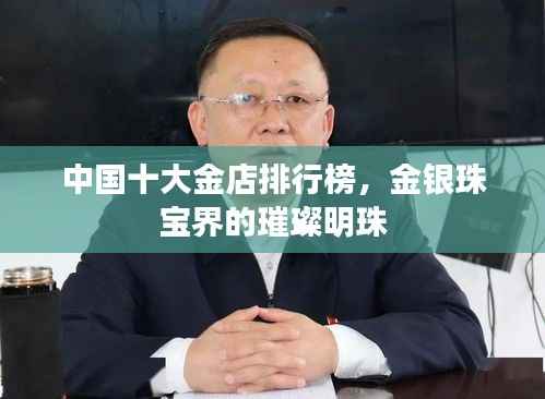 中国十大金店排行榜,金银珠宝界的璀璨明珠
