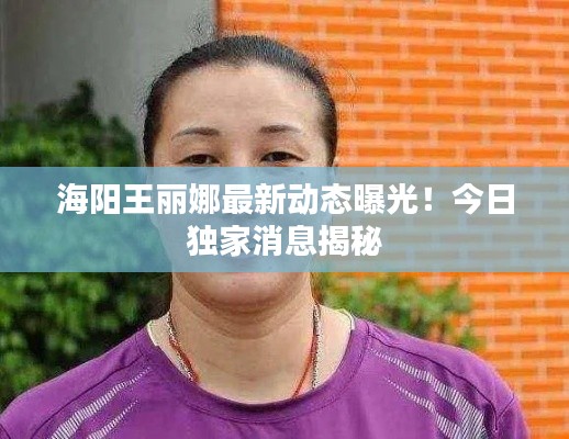 海阳王丽娜最新动态曝光!今日独家消息揭秘
