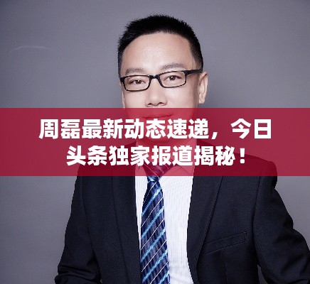 周磊最新动态速递,今日头条独家报道揭秘!