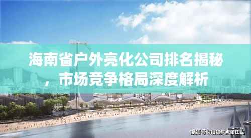 海南省户外亮化公司排名揭秘,市场竞争格局深度解析