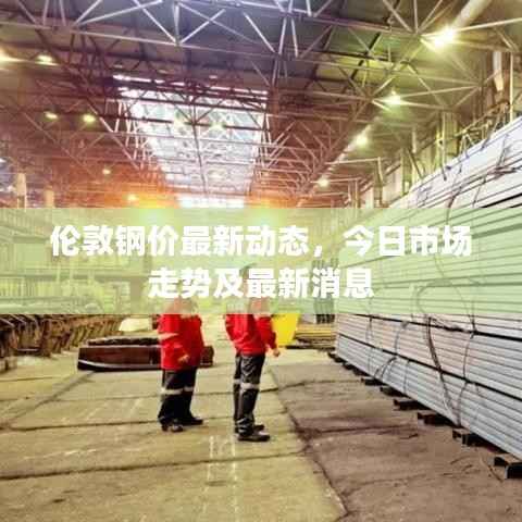 伦敦钢价最新动态，今日市场走势及最新消息