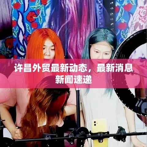 许昌外贸最新动态，最新消息新闻速递
