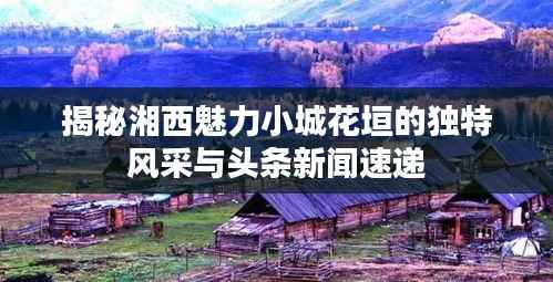 揭秘湘西魅力小城花垣的独特风采与头条新闻速递