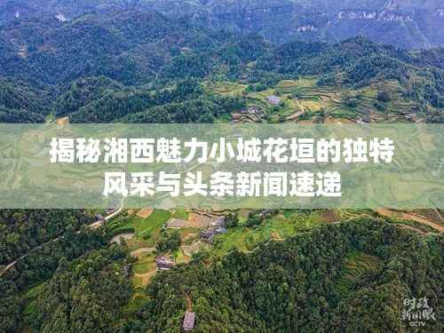 揭秘湘西魅力小城花垣的独特风采与头条新闻速递