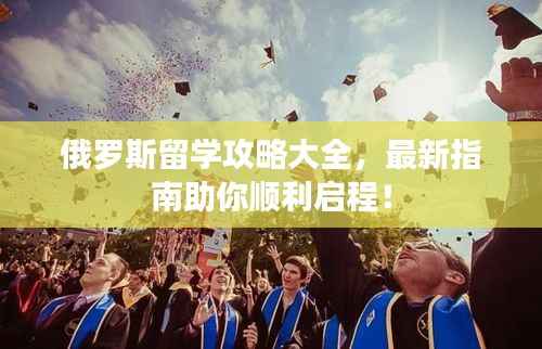 俄罗斯留学攻略大全,最新指南助你顺利启程!