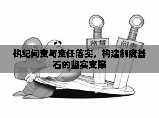 执纪问责与责任落实,构建制度基石的坚实支撑
