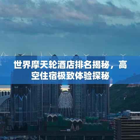 世界摩天轮酒店排名揭秘，高空住宿极致体验探秘