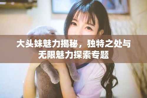 大头妹魅力揭秘,独特之处与无限魅力探索专题
