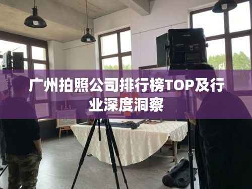 广州拍照公司排行榜TOP及行业深度洞察