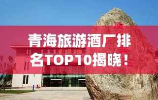 青海旅游酒厂排名TOP10揭晓！