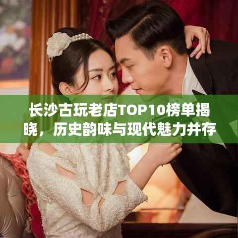 长沙古玩老店TOP10榜单揭晓，历史韵味与现代魅力并存！