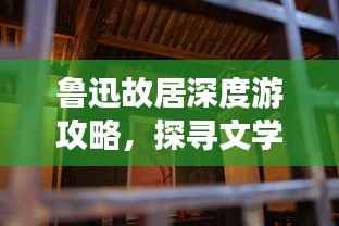鲁迅故居深度游攻略,探寻文学巨匠鲁迅的足迹与故事