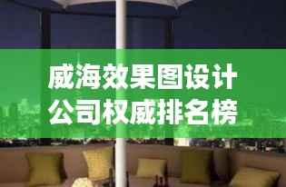 威海效果图设计公司权威排名榜单,专业设计实力一览无余!