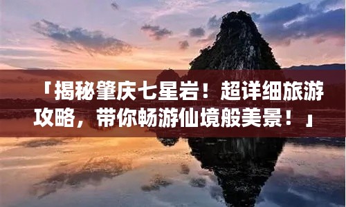「揭秘肇庆七星岩！超详细旅游攻略，带你畅游仙境般美景！」